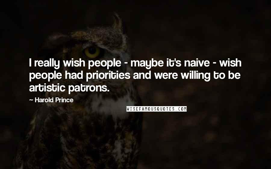 Harold Prince Quotes: I really wish people - maybe it's naive - wish people had priorities and were willing to be artistic patrons.