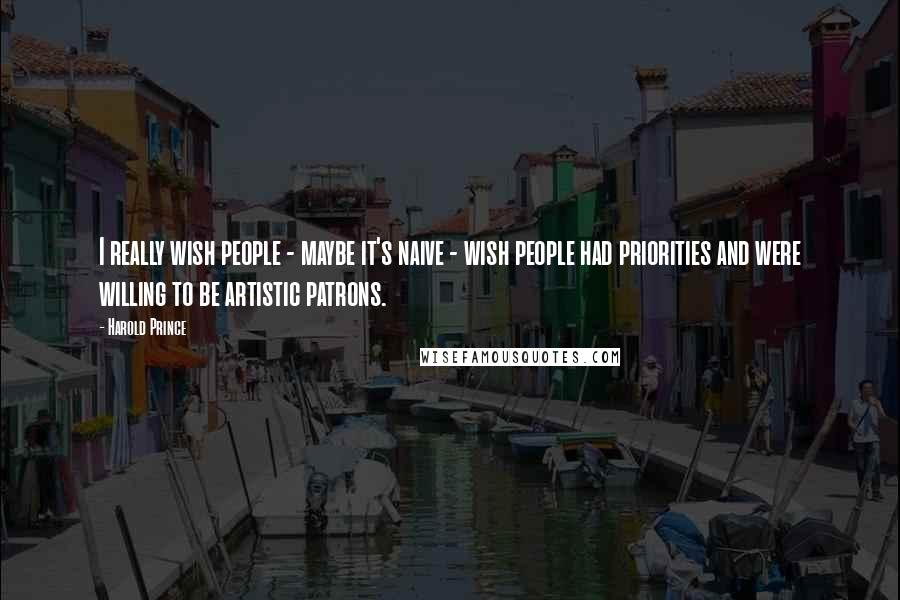 Harold Prince Quotes: I really wish people - maybe it's naive - wish people had priorities and were willing to be artistic patrons.