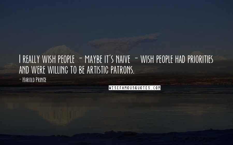 Harold Prince Quotes: I really wish people - maybe it's naive - wish people had priorities and were willing to be artistic patrons.