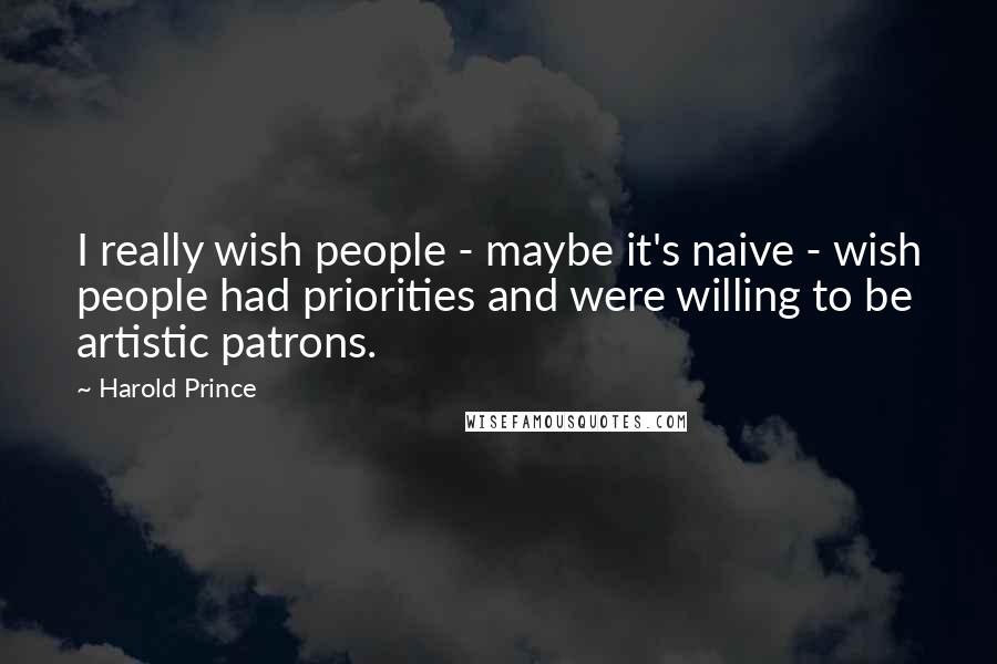Harold Prince Quotes: I really wish people - maybe it's naive - wish people had priorities and were willing to be artistic patrons.