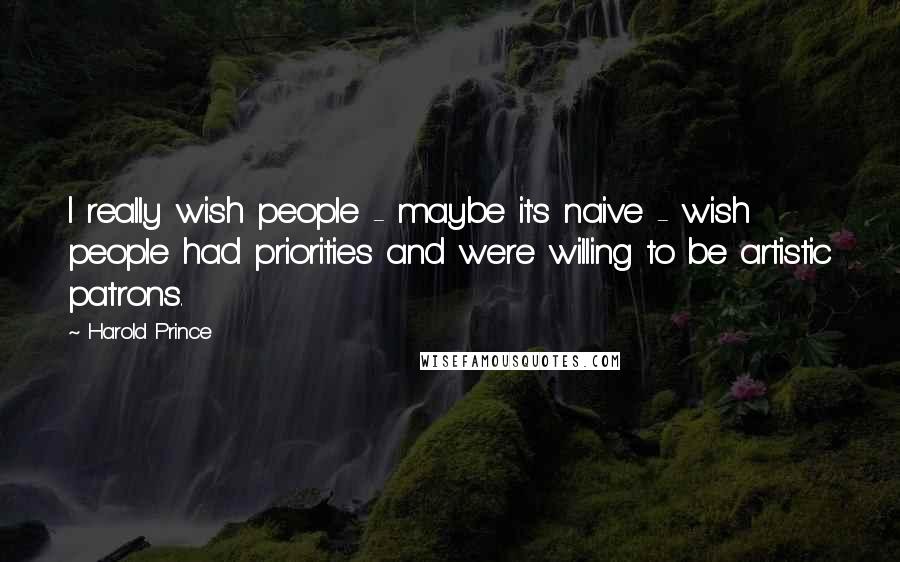 Harold Prince Quotes: I really wish people - maybe it's naive - wish people had priorities and were willing to be artistic patrons.