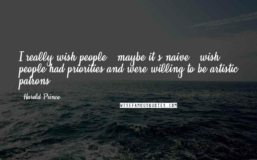 Harold Prince Quotes: I really wish people - maybe it's naive - wish people had priorities and were willing to be artistic patrons.