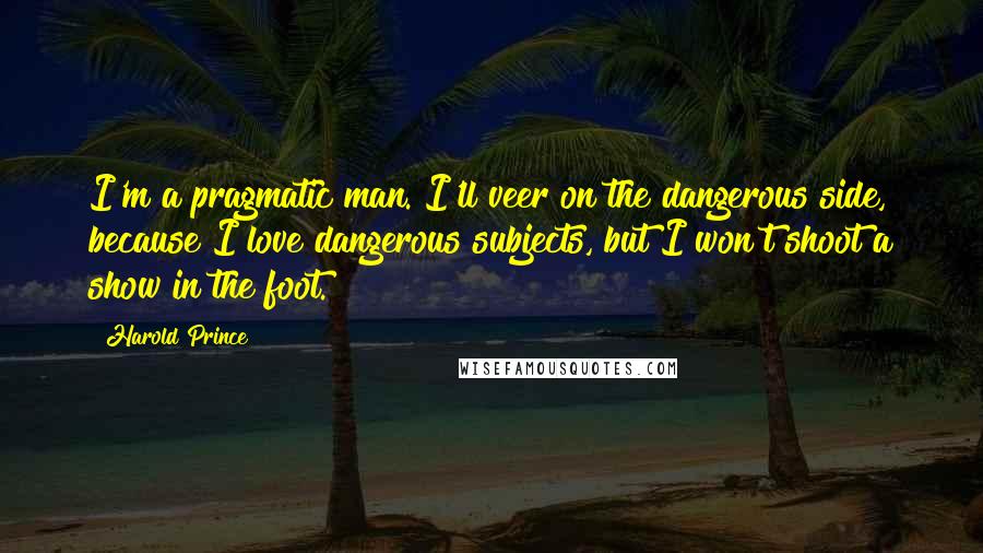 Harold Prince Quotes: I'm a pragmatic man. I'll veer on the dangerous side, because I love dangerous subjects, but I won't shoot a show in the foot.