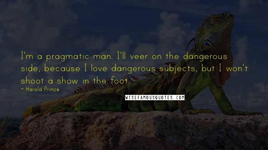 Harold Prince Quotes: I'm a pragmatic man. I'll veer on the dangerous side, because I love dangerous subjects, but I won't shoot a show in the foot.