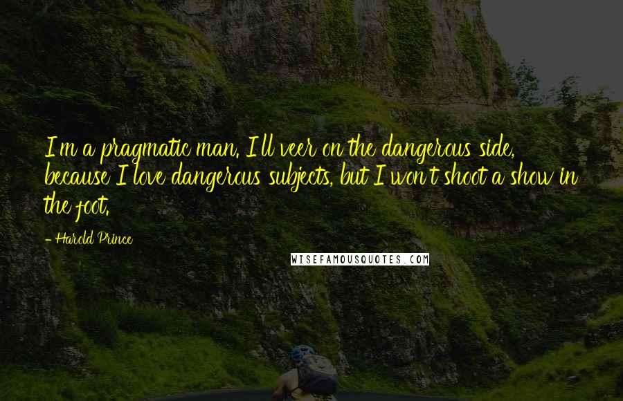 Harold Prince Quotes: I'm a pragmatic man. I'll veer on the dangerous side, because I love dangerous subjects, but I won't shoot a show in the foot.