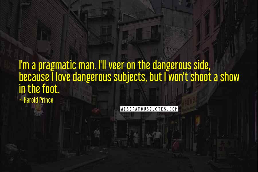 Harold Prince Quotes: I'm a pragmatic man. I'll veer on the dangerous side, because I love dangerous subjects, but I won't shoot a show in the foot.