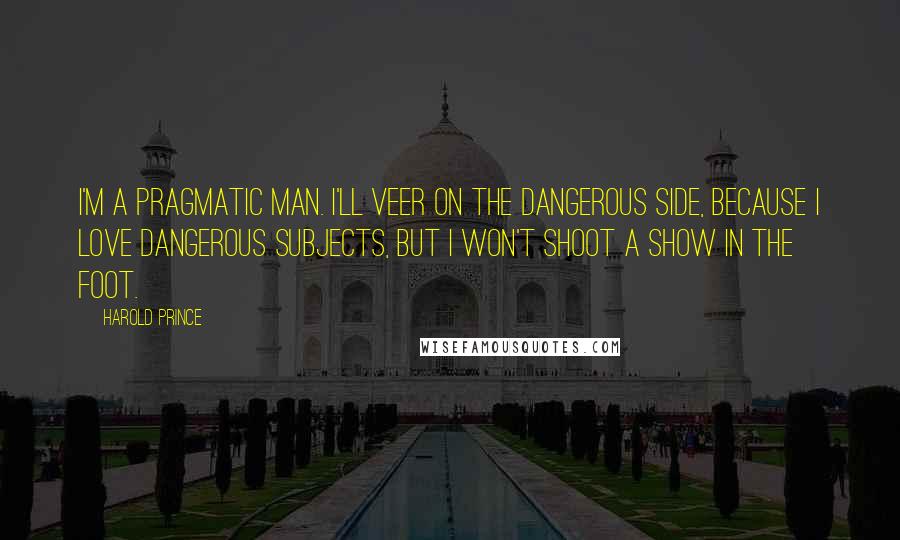 Harold Prince Quotes: I'm a pragmatic man. I'll veer on the dangerous side, because I love dangerous subjects, but I won't shoot a show in the foot.