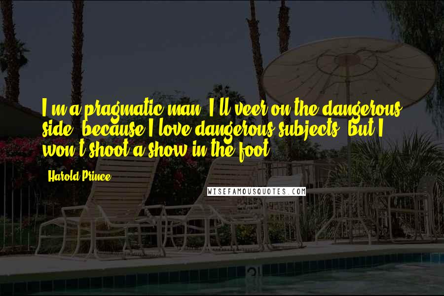 Harold Prince Quotes: I'm a pragmatic man. I'll veer on the dangerous side, because I love dangerous subjects, but I won't shoot a show in the foot.