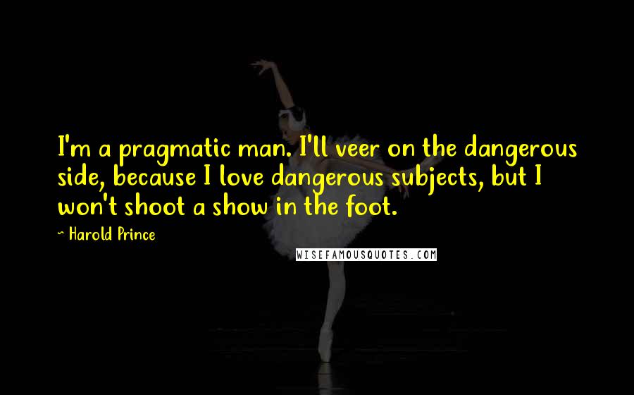 Harold Prince Quotes: I'm a pragmatic man. I'll veer on the dangerous side, because I love dangerous subjects, but I won't shoot a show in the foot.