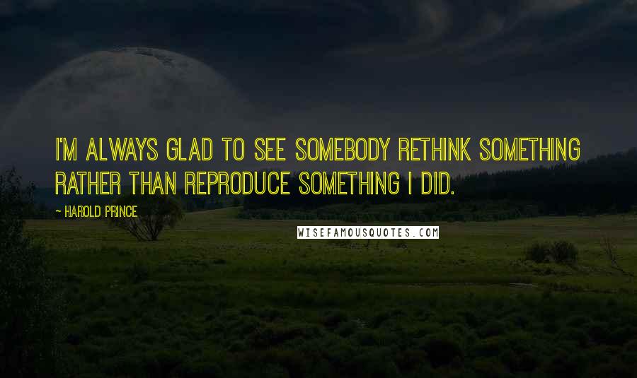 Harold Prince Quotes: I'm always glad to see somebody rethink something rather than reproduce something I did.