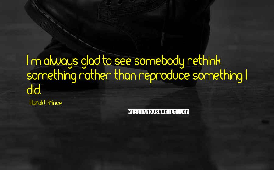 Harold Prince Quotes: I'm always glad to see somebody rethink something rather than reproduce something I did.