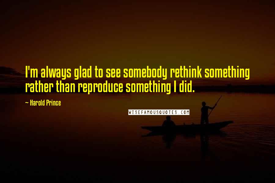 Harold Prince Quotes: I'm always glad to see somebody rethink something rather than reproduce something I did.