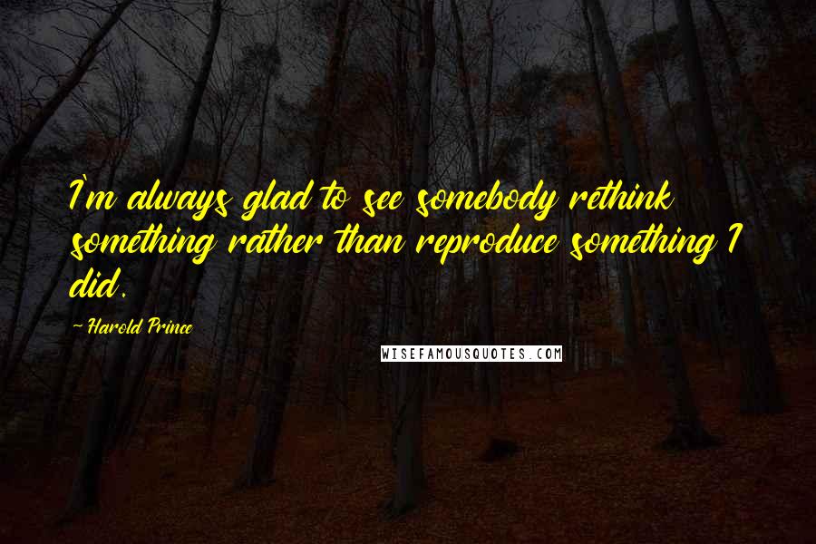 Harold Prince Quotes: I'm always glad to see somebody rethink something rather than reproduce something I did.