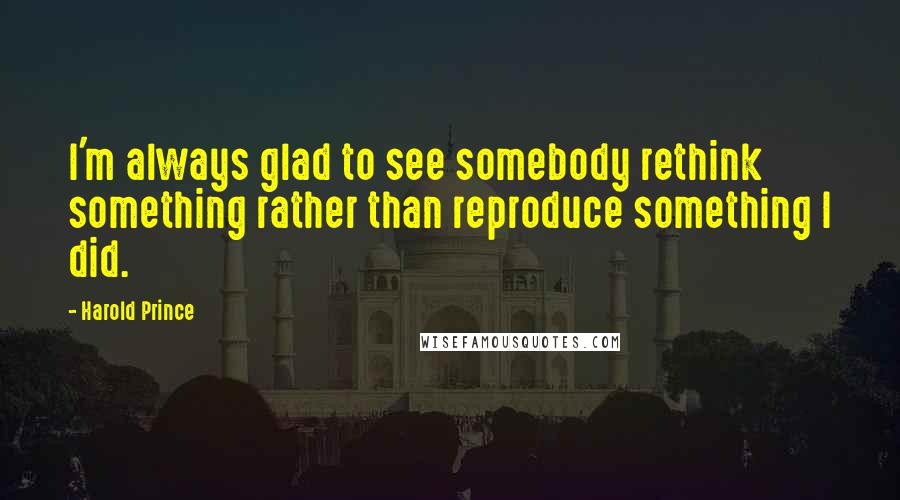 Harold Prince Quotes: I'm always glad to see somebody rethink something rather than reproduce something I did.