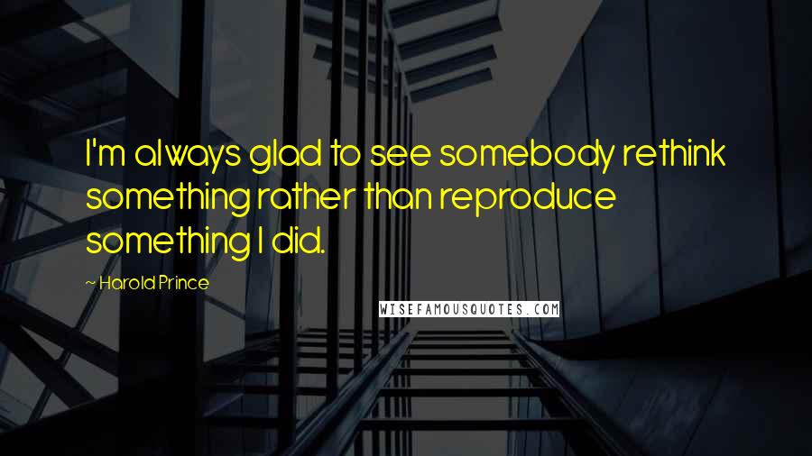 Harold Prince Quotes: I'm always glad to see somebody rethink something rather than reproduce something I did.