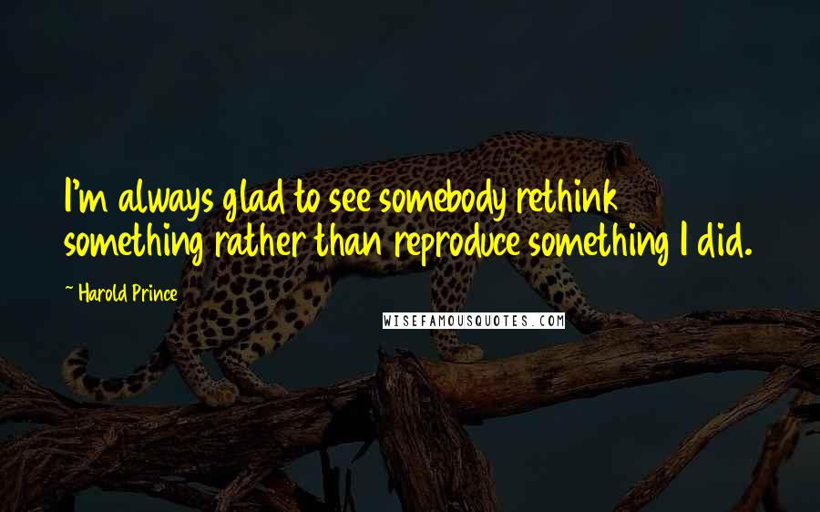 Harold Prince Quotes: I'm always glad to see somebody rethink something rather than reproduce something I did.