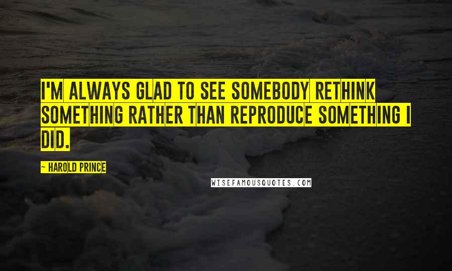 Harold Prince Quotes: I'm always glad to see somebody rethink something rather than reproduce something I did.