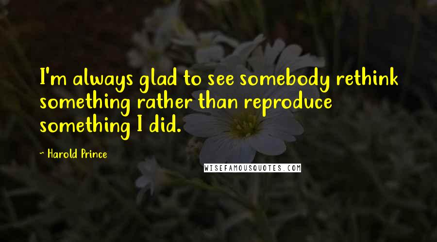 Harold Prince Quotes: I'm always glad to see somebody rethink something rather than reproduce something I did.