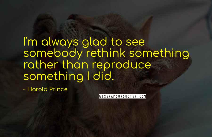 Harold Prince Quotes: I'm always glad to see somebody rethink something rather than reproduce something I did.