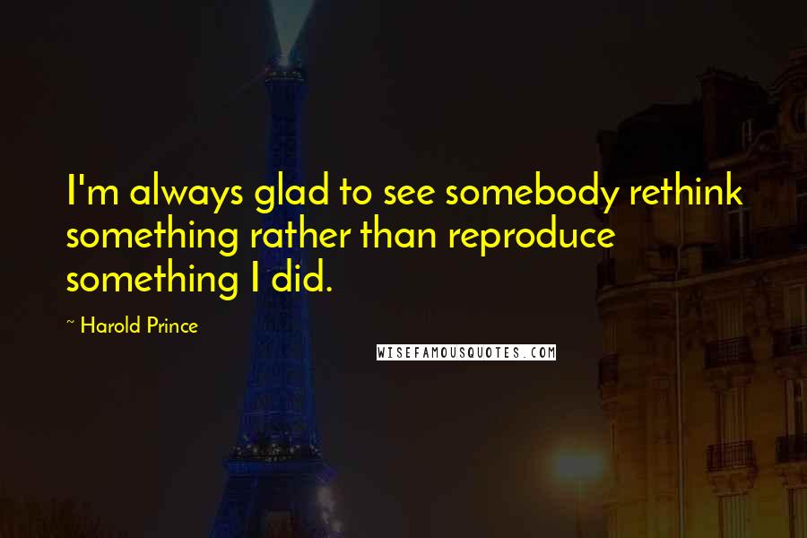 Harold Prince Quotes: I'm always glad to see somebody rethink something rather than reproduce something I did.