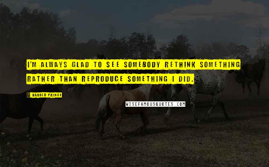 Harold Prince Quotes: I'm always glad to see somebody rethink something rather than reproduce something I did.