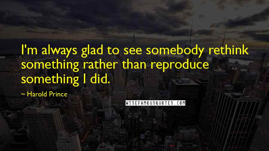 Harold Prince Quotes: I'm always glad to see somebody rethink something rather than reproduce something I did.