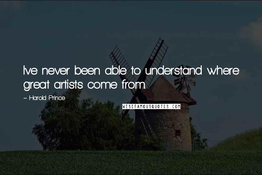 Harold Prince Quotes: I've never been able to understand where great artists come from.