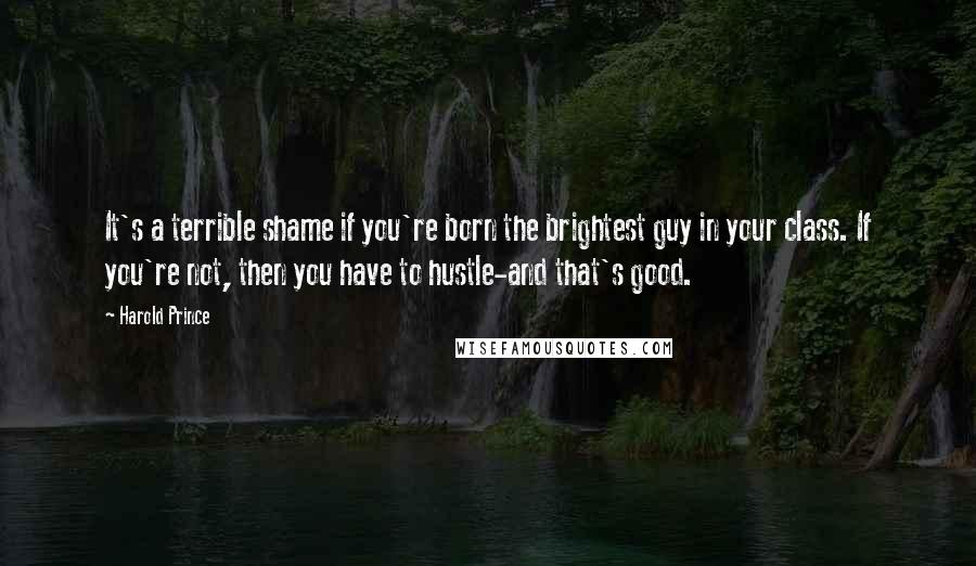 Harold Prince Quotes: It's a terrible shame if you're born the brightest guy in your class. If you're not, then you have to hustle-and that's good.