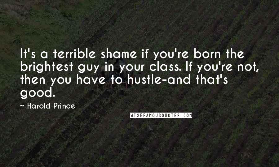 Harold Prince Quotes: It's a terrible shame if you're born the brightest guy in your class. If you're not, then you have to hustle-and that's good.