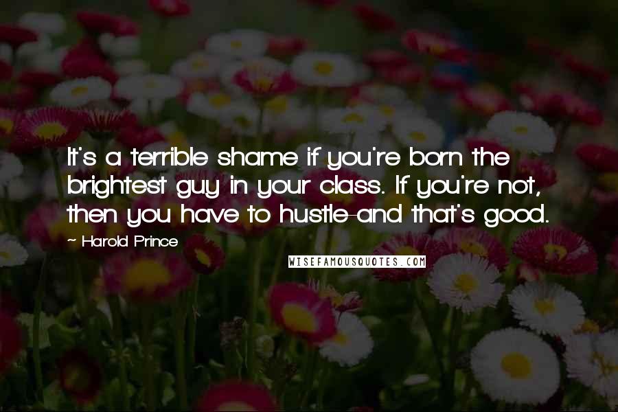 Harold Prince Quotes: It's a terrible shame if you're born the brightest guy in your class. If you're not, then you have to hustle-and that's good.