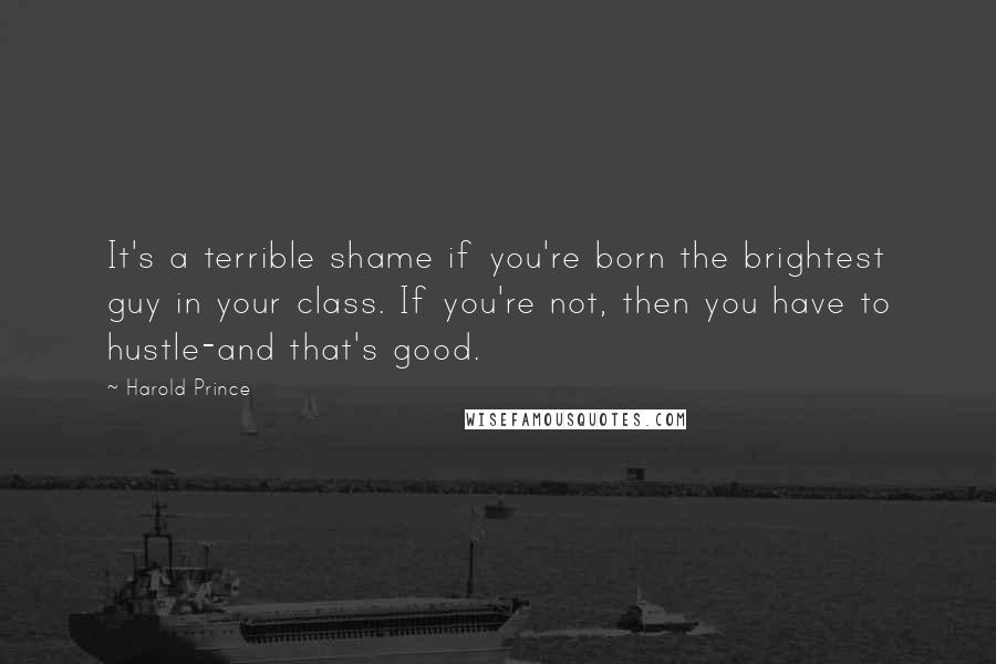 Harold Prince Quotes: It's a terrible shame if you're born the brightest guy in your class. If you're not, then you have to hustle-and that's good.