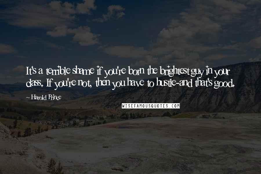 Harold Prince Quotes: It's a terrible shame if you're born the brightest guy in your class. If you're not, then you have to hustle-and that's good.