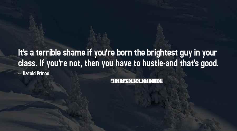 Harold Prince Quotes: It's a terrible shame if you're born the brightest guy in your class. If you're not, then you have to hustle-and that's good.