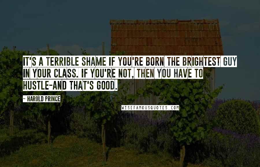 Harold Prince Quotes: It's a terrible shame if you're born the brightest guy in your class. If you're not, then you have to hustle-and that's good.