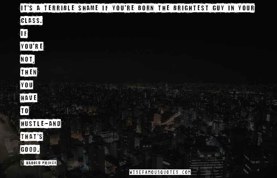 Harold Prince Quotes: It's a terrible shame if you're born the brightest guy in your class. If you're not, then you have to hustle-and that's good.