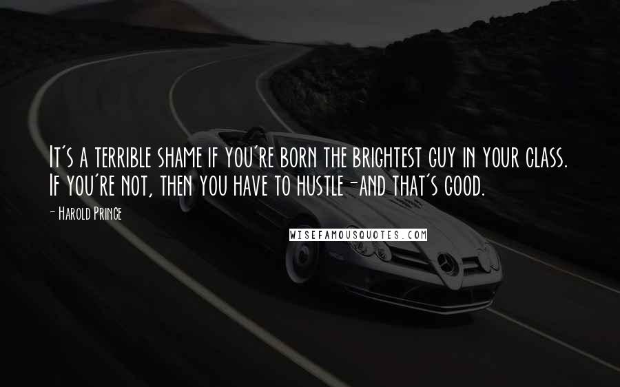 Harold Prince Quotes: It's a terrible shame if you're born the brightest guy in your class. If you're not, then you have to hustle-and that's good.