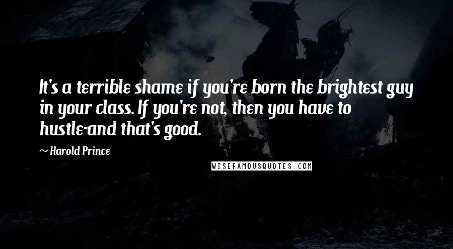 Harold Prince Quotes: It's a terrible shame if you're born the brightest guy in your class. If you're not, then you have to hustle-and that's good.