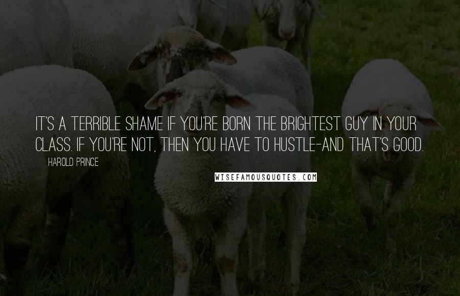 Harold Prince Quotes: It's a terrible shame if you're born the brightest guy in your class. If you're not, then you have to hustle-and that's good.