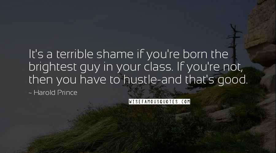 Harold Prince Quotes: It's a terrible shame if you're born the brightest guy in your class. If you're not, then you have to hustle-and that's good.