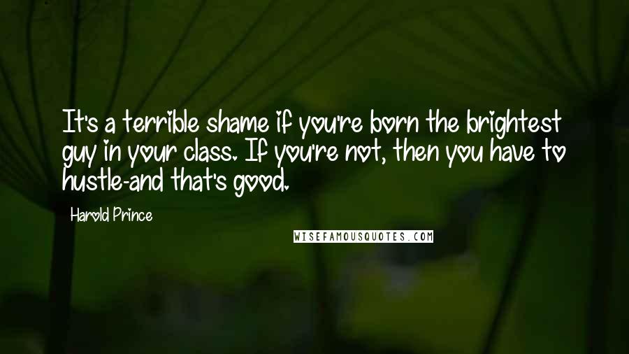 Harold Prince Quotes: It's a terrible shame if you're born the brightest guy in your class. If you're not, then you have to hustle-and that's good.