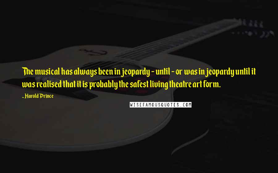 Harold Prince Quotes: The musical has always been in jeopardy - until - or was in jeopardy until it was realised that it is probably the safest living theatre art form.