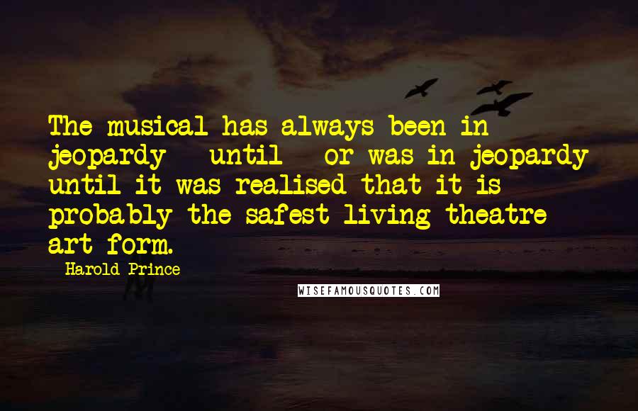 Harold Prince Quotes: The musical has always been in jeopardy - until - or was in jeopardy until it was realised that it is probably the safest living theatre art form.