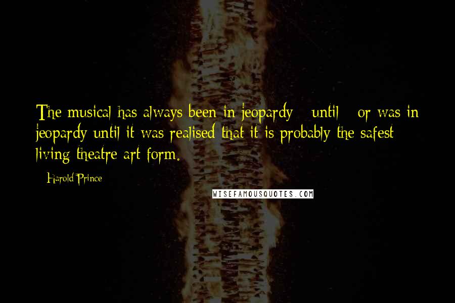 Harold Prince Quotes: The musical has always been in jeopardy - until - or was in jeopardy until it was realised that it is probably the safest living theatre art form.