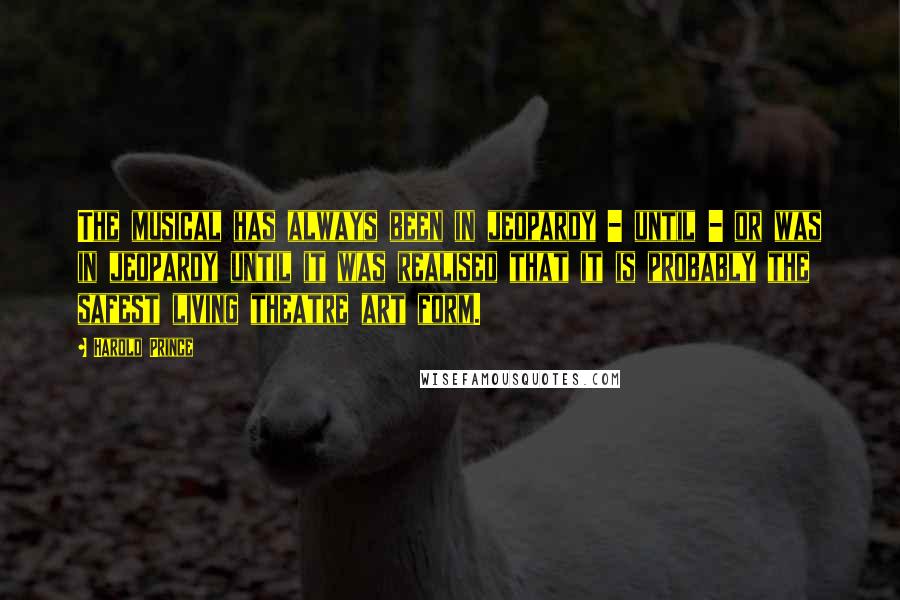 Harold Prince Quotes: The musical has always been in jeopardy - until - or was in jeopardy until it was realised that it is probably the safest living theatre art form.
