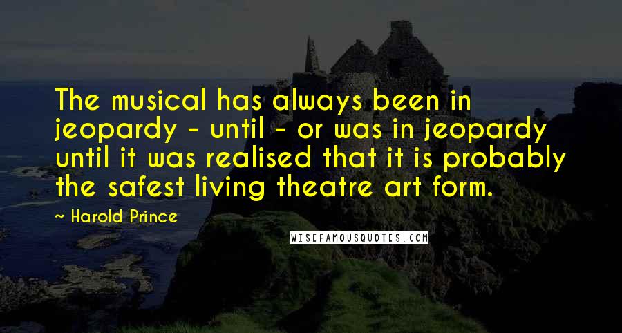 Harold Prince Quotes: The musical has always been in jeopardy - until - or was in jeopardy until it was realised that it is probably the safest living theatre art form.