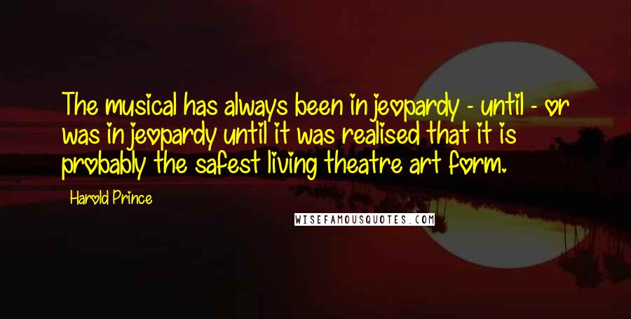 Harold Prince Quotes: The musical has always been in jeopardy - until - or was in jeopardy until it was realised that it is probably the safest living theatre art form.