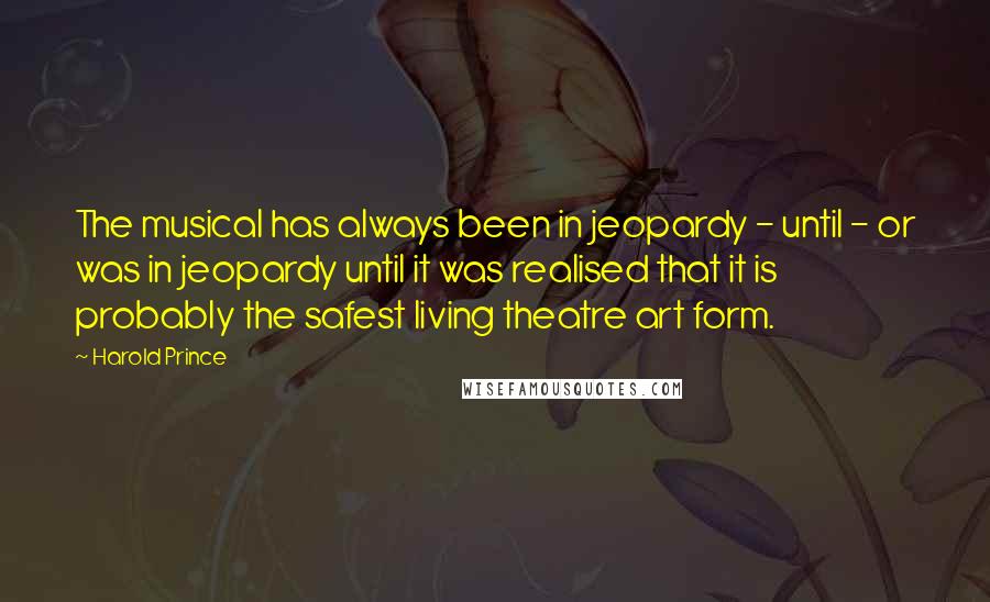 Harold Prince Quotes: The musical has always been in jeopardy - until - or was in jeopardy until it was realised that it is probably the safest living theatre art form.