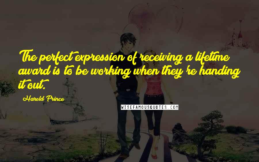 Harold Prince Quotes: The perfect expression of receiving a lifetime award is to be working when they're handing it out.