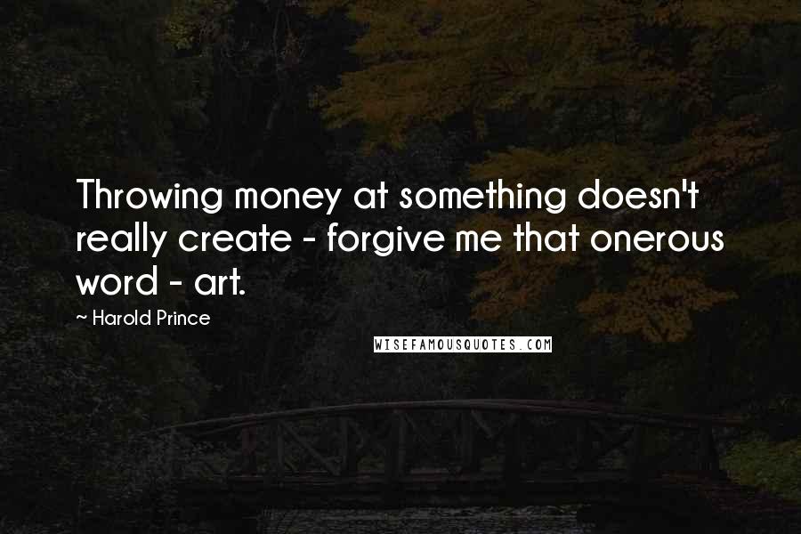 Harold Prince Quotes: Throwing money at something doesn't really create - forgive me that onerous word - art.