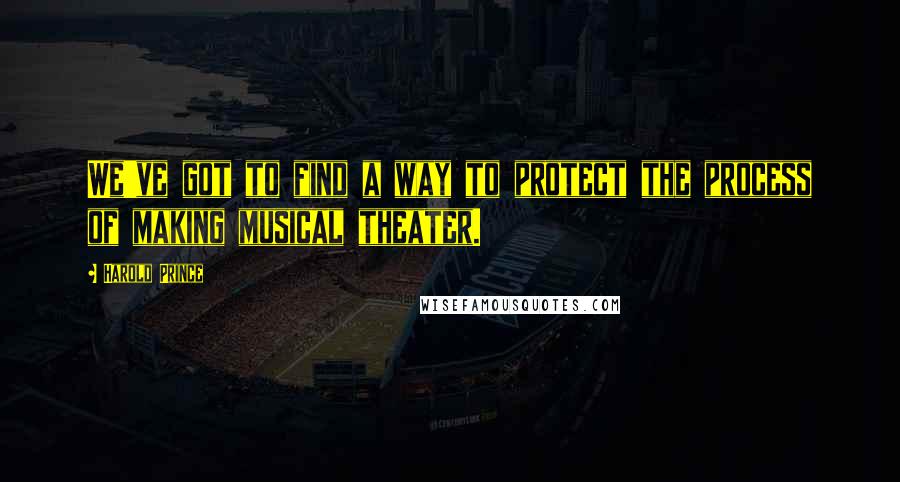 Harold Prince Quotes: We've got to find a way to protect the process of making musical theater.